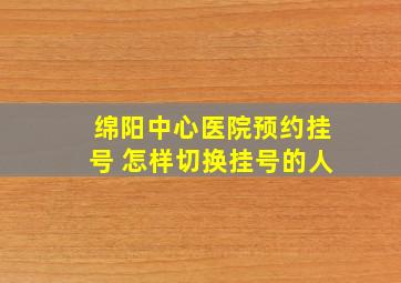 绵阳中心医院预约挂号 怎样切换挂号的人